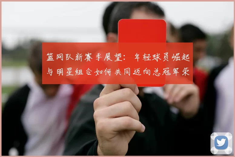 篮网队新赛季展望：年轻球员崛起与明星组合如何共同迈向总冠军荣耀