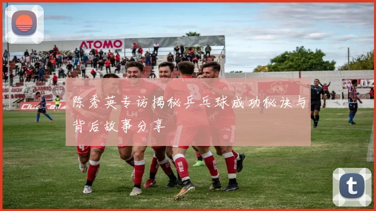 陈秀英专访揭秘乒乓球成功秘诀与背后故事分享