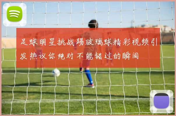 足球明星挑战踢玻璃球精彩视频引发热议你绝对不能错过的瞬间