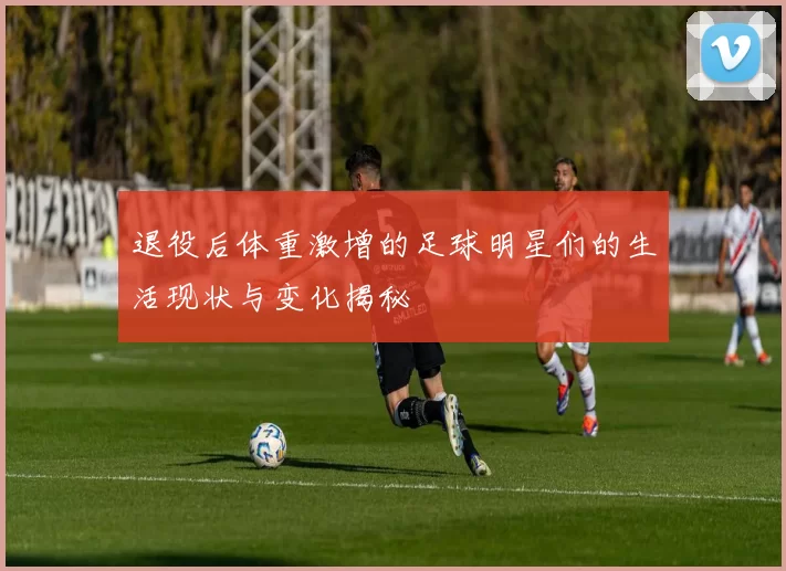 退役后体重激增的足球明星们的生活现状与变化揭秘